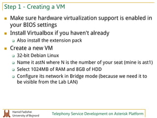 Hamid Fadishei
University of Bojnord Telephony Service Development on Asterisk Platform
Step 1 - Creating a VM
 Make sure hardware virtualization support is enabled in
your BIOS settings
 Install Virtualbox if you haven't already
 Also install the extension pack
 Create a new VM
 32-bit Debian Linux
 Name it astN where N is the number of your seat (mine is ast1)
 Select 1024MB of RAM and 8GB of HDD
 Configure its network in Bridge mode (because we need it to
be visible from the Lab LAN)
 