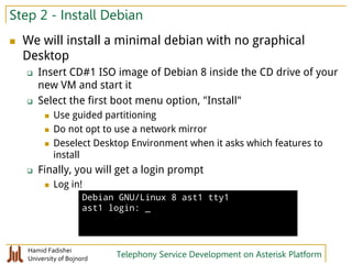 Hamid Fadishei
University of Bojnord Telephony Service Development on Asterisk Platform
Step 2 - Install Debian
 We will install a minimal debian with no graphical
Desktop
 Insert CD#1 ISO image of Debian 8 inside the CD drive of your
new VM and start it
 Select the first boot menu option, "Install"
 Use guided partitioning
 Do not opt to use a network mirror
 Deselect Desktop Environment when it asks which features to
install
 Finally, you will get a login prompt
 Log in!
Debian GNU/Linux 8 ast1 tty1
ast1 login: _
 