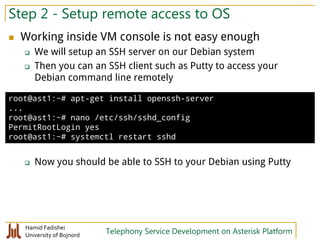 Hamid Fadishei
University of Bojnord Telephony Service Development on Asterisk Platform
Step 2 - Setup remote access to OS
 Working inside VM console is not easy enough
 We will setup an SSH server on our Debian system
 Then you can an SSH client such as Putty to access your
Debian command line remotely
 Now you should be able to SSH to your Debian using Putty
root@ast1:~# apt-get install openssh-server
...
root@ast1:~# nano /etc/ssh/sshd_config
PermitRootLogin yes
root@ast1:~# systemctl restart sshd
 