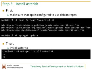 Hamid Fadishei
University of Bojnord Telephony Service Development on Asterisk Platform
Step 3 - Install asterisk
 First,
 make sure that apt is configured to use debian repos
 Then,
 install asterisk
root@ast1:~# nano /etc/apt/sources.list
deb http://ftp.de.debian.org/debian jessie main contrib non-free
deb http://ftp.de.debian.org/debian/ jessie-updates main contrib non-free
deb http://security.debian.org/ jessie/updates main contrib non-free
root@ast1:~# apt-get update
root@ast1:~# apt-get install asterisk
...
:)
 