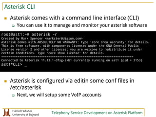 Hamid Fadishei
University of Bojnord Telephony Service Development on Asterisk Platform
Asterisk CLI
 Asterisk comes with a command line interface (CLI)
 You can use it to manage and monitor your asterisk software
 Asterisk is configured via editin some conf files in
/etc/asterisk
 Next, we will setup some VoIP accounts
root@ast1:~# asterisk -r
Created by Mark Spencer <markster@digium.com>
Asterisk comes with ABSOLUTELY NO WARRANTY; type 'core show warranty' for details.
This is free software, with components licensed under the GNU General Public
License version 2 and other licenses; you are welcome to redistribute it under
certain conditions. Type 'core show license' for details.
=========================================================================
Connected to Asterisk 11.13.1~dfsg-2+b1 currently running on ast1 (pid = 3153)
ast1*CLI> _
 