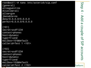 Hamid Fadishei
University of Bojnord Telephony Service Development on Asterisk Platform
Step4-AddacoupleofSIPaccounts
root@ast1:~# nano /etc/asterisk/sip.conf
[general]
allowguest=no
disallow=all
allow=gsm
jbenable=no
deny=0.0.0.0/0.0.0.0
permit=0.0.0.0/0.0.0.0
[101]
secret=asdf1234
context=phones
host=dynamic
type=friend
mailbox=101@default
callerid=Test 1 <101>
[102]
secret=asdf1234
context=phones
host=dynamic
type=friend
mailbox=102@default
callerid=Test 2 <102>
 