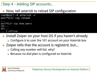 Hamid Fadishei
University of Bojnord Telephony Service Development on Asterisk Platform
Step 4 - Adding SIP accounts...
 Now, tell asterisk to reload SIP configuration
 Install Zoiper on your host OS if you haven't already
 Configure it to user the 101 account on your Asterisk box
 Zoiper tells that the account is registerd, but...
 Calling any number will fail. why?
 Because no dial plan is configured on Asterisk
root@ast1:~# asterisk -r
ast1*CLI> sip reload
...
ast1*CLI> sip show peers
101...
201...
... 2 offline
 