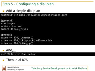 Hamid Fadishei
University of Bojnord Telephony Service Development on Asterisk Platform
Step 5 - Configuring a dial plan
 Add a simple dial plan
 And,...
 Then, dial 876
root@ast1:~# nano /etc/asterisk/extensions.conf
[general]
static=yes
writeprotect=no
autofallthrough=yes
[phones]
exten => 876,1,Answer()
exten => 876,2,Playback(hello-world)
exten => 876,3,Hangup()
ast1*CLI> dialplan reload
 