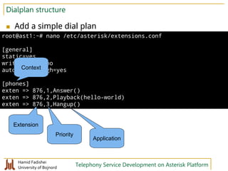 Hamid Fadishei
University of Bojnord Telephony Service Development on Asterisk Platform
Dialplan structure
 Add a simple dial plan
root@ast1:~# nano /etc/asterisk/extensions.conf
[general]
static=yes
writeprotect=no
autofallthrough=yes
[phones]
exten => 876,1,Answer()
exten => 876,2,Playback(hello-world)
exten => 876,3,Hangup()
Context
Extension
Priority
Application
 