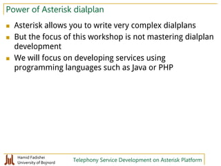 Hamid Fadishei
University of Bojnord Telephony Service Development on Asterisk Platform
Power of Asterisk dialplan
 Asterisk allows you to write very complex dialplans
 But the focus of this workshop is not mastering dialplan
development
 We will focus on developing services using
programming languages such as Java or PHP
 
