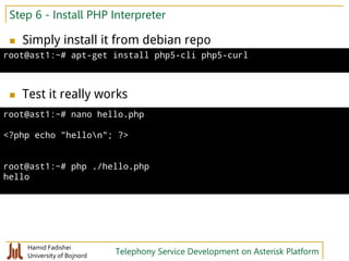 Hamid Fadishei
University of Bojnord Telephony Service Development on Asterisk Platform
Step 6 - Install PHP Interpreter
 Simply install it from debian repo
 Test it really works
root@ast1:~# apt-get install php5-cli php5-curl
root@ast1:~# nano hello.php
<?php echo "hellon"; ?>
root@ast1:~# php ./hello.php
hello
 