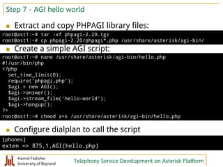 Hamid Fadishei
University of Bojnord Telephony Service Development on Asterisk Platform
Step 7 - AGI hello world
 Extract and copy PHPAGI library files:
 Create a simple AGI script:
 Configure dialplan to call the script
root@ast1:~# tar -xf phpagi-2.20.tgz
root@ast1:~# cp phpagi-2.20/phpagi*.php /usr/share/asterisk/agi-bin/
root@ast1:~# nano /usr/share/asterisk/agi-bin/hello.php
#!/usr/bin/php
<?php
set_time_limit(0);
require('phpagi.php');
$agi = new AGI();
$agi->answer();
$agi->stream_file('hello-world');
$agi->hangup();
?>
root@ast1:~# chmod a+x /usr/share/asterisk/agi-bin/hello.php
[phones]
exten => 875,1,AGI(hello.php)
 