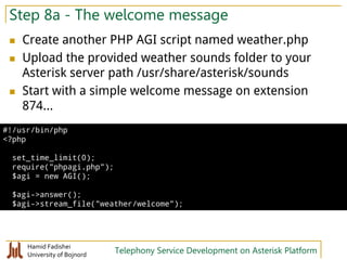 Hamid Fadishei
University of Bojnord Telephony Service Development on Asterisk Platform
Step 8a - The welcome message
 Create another PHP AGI script named weather.php
 Upload the provided weather sounds folder to your
Asterisk server path /usr/share/asterisk/sounds
 Start with a simple welcome message on extension
874...
#!/usr/bin/php
<?php
set_time_limit(0);
require("phpagi.php");
$agi = new AGI();
$agi->answer();
$agi->stream_file("weather/welcome");
 