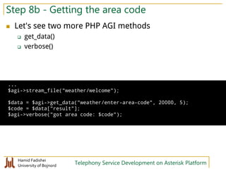 Hamid Fadishei
University of Bojnord Telephony Service Development on Asterisk Platform
Step 8b - Getting the area code
 Let's see two more PHP AGI methods
 get_data()
 verbose()
...
$agi->stream_file("weather/welcome");
$data = $agi->get_data("weather/enter-area-code", 20000, 5);
$code = $data["result"];
$agi->verbose("got area code: $code");
 
