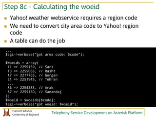 Hamid Fadishei
University of Bojnord Telephony Service Development on Asterisk Platform
Step 8c - Calculating the woeid
 Yahoo! weather webservice requires a region code
 We need to convert city area code to Yahoo! region
code
 A table can do the job
...
$agi->verbose("got area code: $code");
$woeids = array(
11 => 2255150, // Sari
13 => 2255086, // Rasht
17 => 2217763, // Gorgan
21 => 2251945, // Tehran
...
86 => 2254333, // Arak
87 => 2255130, // Sanandaj
);
$woeid = $woeids[$code];
$agi->verbose("got woeid: $woeid");
 