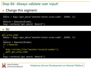 Hamid Fadishei
University of Bojnord Telephony Service Development on Asterisk Platform
Step 8d -Always validate user input!
 Change this segment:
 to:
...
$data = $agi->get_data("weather/enter-area-code", 20000, 5);
...
$woeid = $woeids[$code];
$agi->verbose("got woeid: $woeid");
...
get_area_code;
$data = $agi->get_data("weather/enter-area-code", 20000, 5);
...
$woeid = $woeids[$code];
if (!$woeid)
{
$agi->stream_file("weather/invalid-number");
goto get_area_code;
}
$agi->verbose("got woeid: $woeid");
 