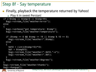 Hamid Fadishei
University of Bojnord Telephony Service Development on Asterisk Platform
Step 8f - Say temperature
 Finally, playback the temperature returned by Yahoo!
 Play it in sweet Persian!
if (!$temp || $temp<0 || $temp>99)
$agi->stream_file("weather/error");
else
{
$agi->verbose("got temperature: $temp");
$agi->stream_file("weather/temperature");
if ($temp >= 0 && $temp <= 19 || $temp % 10 == 0)
$agi->stream_file("weather/".$temp);
else
{
$d10 = (int)($temp/10)*10;
$d1 = $temp%10;
$agi->stream_file("weather/".$d10."-o");
$agi->stream_file("weather/".$d1);
}
$agi->stream_file("weather/degrees");
}
$agi->stream_file("weather/thanks");
$agi->hangup();
 