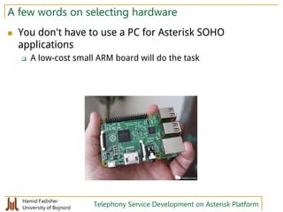 Hamid Fadishei
University of Bojnord Telephony Service Development on Asterisk Platform
A few words on selecting hardware
 You don't have to use a PC for Asterisk SOHO
applications
 A low-cost small ARM board will do the task
 