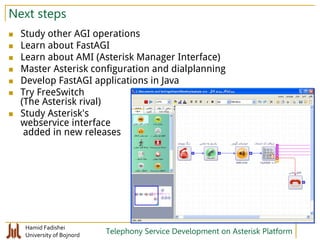 Hamid Fadishei
University of Bojnord Telephony Service Development on Asterisk Platform
Next steps
 Study other AGI operations
 Learn about FastAGI
 Learn about AMI (Asterisk Manager Interface)
 Master Asterisk configuration and dialplanning
 Develop FastAGI applications in Java
 Try FreeSwitch
(The Asterisk rival)
 Study Asterisk's
webservice interface
added in new releases
 