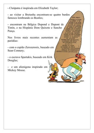 - Cleópatra é inspirada em Elizabeth Taylor;

- ao visitar a Bretanha encontram-se quatro bardos
famosos lembrando os Beatles;

- encontram na Bélgica Dupond e Dupont de
Tintin, e na Hispânia Dom Quixote e Sancho
Pança.

Nos livros mais recentes aumentam as
paródias:

- com o espião Zerozerosix, baseado em
Sean Connery;

- o escravo Spartakis, baseado em Kirk
Douglas;

- e um alienígena inspirado em
Mickey Mouse.
 