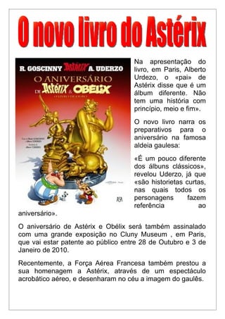 Na apresentação do
                                    livro, em Paris, Alberto
                                    Urdezo, o «pai» de
                                    Astérix disse que é um
                                    álbum diferente. Não
                                    tem uma história com
                                    princípio, meio e fim».
                                    O novo livro narra os
                                    preparativos para o
                                    aniversário na famosa
                                    aldeia gaulesa:
                                    «É um pouco diferente
                                    dos álbuns clássicos»,
                                    revelou Uderzo, já que
                                    «são historietas curtas,
                                    nas quais todos os
                                    personagens       fazem
                                    referência           ao
aniversário».
O aniversário de Astérix e Obélix será também assinalado
com uma grande exposição no Cluny Museum , em Paris,
que vai estar patente ao público entre 28 de Outubro e 3 de
Janeiro de 2010.
Recentemente, a Força Aérea Francesa também prestou a
sua homenagem a Astérix, através de um espectáculo
acrobático aéreo, e desenharam no céu a imagem do gaulês.
 