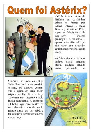 Astérix é uma série de
                                  histórias em quadrinhos
                                  criada na França por
                                  Albert Uderzo e René
                                  Goscinny no ano de 1959.
                                  Após o falecimento de
                                  Goscinny,           Uderzo
                                  prosseguiu o trabalho –
                                  apesar de ter afirmado que
                                  não quer que ninguém
                                  continue a série após a sua
                                  morte.

                                  Astérix reside com os seus
                                  amigos numa pequena
                                  aldeia gaulesa situada
                                  numa      península     na



Armórica, ao norte da antiga
Gália. Para resistir ao domínio
romano, os aldeões contam
com a ajuda de uma poção
mágica que lhes dá uma força
sobre-humana, preparada pelo
druida Panoramix. A excepção
é Obélix, que caiu dentro de
um caldeirão cheio da poção
quando ainda era um bebé, e
daí adquiriu permanentemente
a superforça.
 