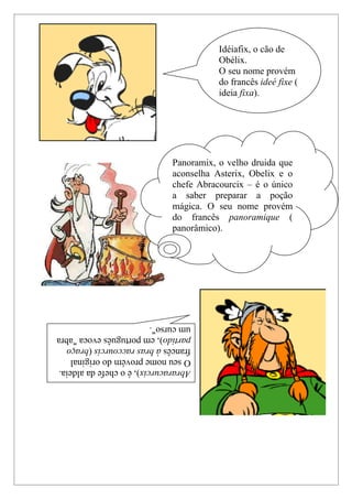 Idéiafix, o cão de
                                         Obélix.
                                         O seu nome provém
                                         do francês ideé fixe (
                                         ideia fixa).




                              Panoramix, o velho druida que
                              aconselha Asterix, Obelix e o
                              chefe Abracourcix – é o único
                              a saber preparar a poção
                              mágica. O seu nome provém
                              do francês panoramique (
                              panorâmico).




um curso".
partido), em português evoca "abra
francês à bras raccourcis (braço
O seu nome provém do original
Abraracurcix), é o chefe da aldeia.
 