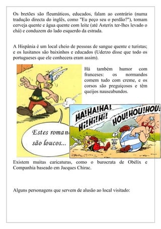 Os bretões são fleumáticos, educados, falam ao contrário (numa
tradução directa do inglês, como "Eu peço seu o perdão?"), tomam
cerveja quente e água quente com leite (até Asterix ter-lhes levado o
chá) e conduzem do lado esquerdo da estrada.


A Hispânia é um local cheio de pessoas de sangue quente e turistas;
e os lusitanos são baixinhos e educados (Uderzo disse que todo os
portugueses que ele conhecera eram assim).

                                    Há também humor com
                                    franceses:    os   normandos
                                    comem tudo com creme, e os
                                    corsos são preguiçosos e têm
                                    queijos nauseabundos.




Existem muitas caricaturas, como o burocrata de Obélix e
Companhia baseado em Jacques Chirac.



Alguns personagens que servem de alusão ao local visitado:
 