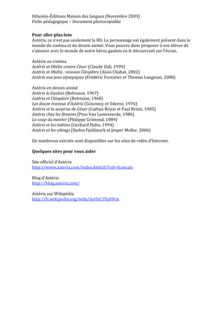 Difusión‐Éditions Maison des langues (Novembre 2009) 
Fiche pédagogique – Document photocopiable 
 
Pour aller plus loin 
Astérix, ce n’est pas seulement la BD. Le personnage est également présent dans le 
monde du cinéma et du dessin animé. Vous pouvez donc proposer à vos élèves de 
s’amuser avec le monde de notre héros gaulois en le découvrant sur l’écran. 
 
Astérix au cinéma 
Astérix et Obélix contre César (Claude Zidi, 1999) 
Astérix et Obélix : mission Cléopâtre (Alain Chabat, 2002) 
Astérix aux jeux olympiques (Frédéric Forestier et Thomas Langman, 2008) 
 
Astérix en dessin animé 
Astérix le Gaulois (Belvision, 1967) 
Astérix et Cléopâtre (Belvision, 1968) 
Les douze travaux d’Astérix (Goscinny et Uderzo, 1976) 
Astérix et la surprise de César (Gaëtan Brizzi et Paul Brizzi, 1985) 
Astérix chez les Bretons (Pino Van Lamsveerde, 1986) 
Le coup du menhir (Philippe Grimond, 1989) 
Astérix et les indiens (Gerhard Hahn, 1994) 
Astérix et les vikings (Stefen Fjeldmark et Jesper Moller, 2006) 
 
De nombreux extraits sont disponibles sur les sites de vidéo d’Internet. 
 
Quelques sites pour vous aider 
 
Site officiel d’Astérix 
http://www.asterix.com/index.html.fr?rub=francais 
 
Blog d’Astérix 
http://blog.asterix.com/ 
 
Astérix sur Wikipédia 
http://fr.wikipedia.org/wiki/Ast%C3%A9rix 
 
 
 
 
 
 




 
 