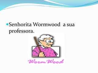 Senhorita Wormwood a sua
professora.
 