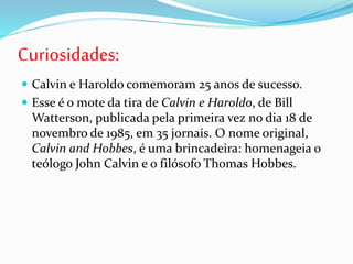 Curiosidades:
 Calvin e Haroldo comemoram 25 anos de sucesso.
 Esse é o mote da tira de Calvin e Haroldo, de Bill
Watterson, publicada pela primeira vez no dia 18 de
novembro de 1985, em 35 jornais. O nome original,
Calvin and Hobbes, é uma brincadeira: homenageia o
teólogo John Calvin e o filósofo Thomas Hobbes.
 