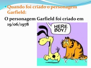 Quando foi criado o personagem
Garfield:
O personagem Garfield foi criado em
19/06/1978
 