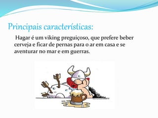 Principais características:
Hagar é um viking preguiçoso, que prefere beber
cerveja e ficar de pernas para o ar em casa e se
aventurar no mar e em guerras.
 