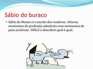 Sábio do buraco
 Sábio do Buraco é o ancião dos roedores. Alterna
momentos de profunda sabedoria com momentos de
pura esclerose. Difícil é descobrir qual é qual.
 