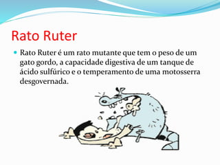 Rato Ruter
 Rato Ruter é um rato mutante que tem o peso de um
gato gordo, a capacidade digestiva de um tanque de
ácido sulfúrico e o temperamento de uma motosserra
desgovernada.
 