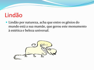 Lindão
 Lindão por natureza, acha que entre os gênios do
mundo está a sua mamãe, que gerou este monumento
à estética e beleza universal.
 