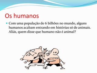 Os humanos
 Com uma população de 6 bilhões no mundo, alguns
humanos acabam entrando em histórias só de animais.
Aliás, quem disse que humano não é animal?
 