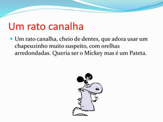 Um rato canalha
 Um rato canalha, cheio de dentes, que adora usar um
chapeuzinho muito suspeito, com orelhas
arredondadas. Queria ser o Mickey mas é um Pateta.
 