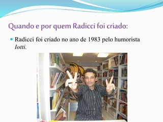 Quandoepor quem Radicci foi criado:
 Radicci foi criado no ano de 1983 pelo humorista
Iotti.
 
