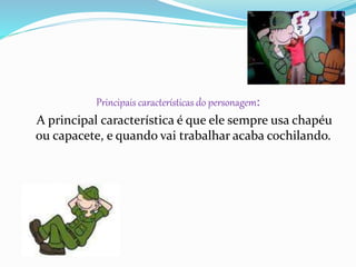 Principais características do personagem:
A principal característica é que ele sempre usa chapéu
ou capacete, e quando vai trabalhar acaba cochilando.
 