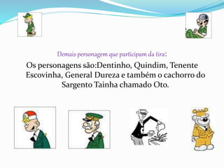 Demais personagem que participam da tira:
Os personagens são:Dentinho, Quindim, Tenente
Escovinha, General Dureza e também o cachorro do
Sargento Tainha chamado Oto.
 