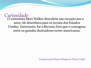 O cartunista Mort Walker descobriu sua vocação aos 11
anos, ele desenhava para os jornais dos Estados
Unidos. Entretanto, foi o Recruta Zero que o consagrou
entre os grandes ilustradores norte-americanos.
Componentes:Daiane Bosqueiro eDara Cristie.
Curiosidade
 