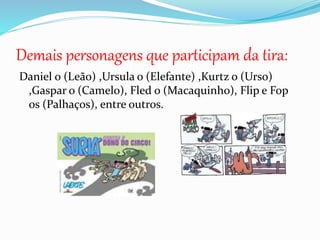 Daniel o (Leão) ,Ursula o (Elefante) ,Kurtz o (Urso)
,Gaspar o (Camelo), Fled o (Macaquinho), Flip e Fop
os (Palhaços), entre outros.
Demais personagens que participam da tira:
 