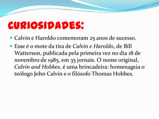 Curiosidades:Calvin e Haroldo comemoram 25 anos de sucesso.Esse é o mote da tira de Calvin e Haroldo, de Bill Watterson, publicada pela primeira vez no dia 18 de novembro de 1985, em 35 jornais. O nome original, Calvin and Hobbes, é uma brincadeira: homenageia o teólogo John Calvin e o filósofo Thomas Hobbes. 