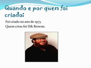 Quando e por quem foi criado:Foi criado no ano de 1973.Quem criou foi Dik Browne.