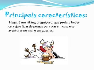 Principais características:    Hagar é um viking preguiçoso, que prefere beber cerveja e ficar de pernas para o ar em casa e se aventurar no mar e em guerras. 	
