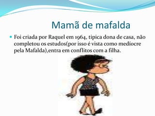                   Mamã de mafaldaFoi criada por Raquel em 1964, tipica dona de casa, não completou os estudos(por isso é vista como medíocre pela Mafalda),entra em conflitos com a filha.