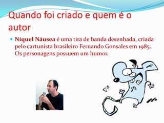 Quando foi criado e quem é o autorNíquel Náusea é uma tira de banda desenhada, criada pelo cartunista brasileiro Fernando Gonsales em 1985. Os personagens possuem um humor. 