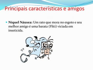 Principais características e amigosNíquel Náusea: Um rato que mora no esgoto e seu melhor amigo é uma barata (Fliti) viciada em inseticida. 