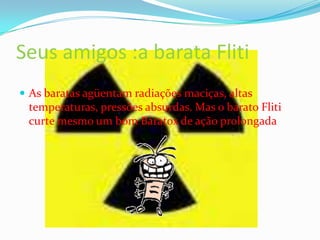 Seus amigos :a barata FlitiAs baratas agüentam radiações maciças, altas temperaturas, pressões absurdas. Mas o barato Fliti curte mesmo um bom Baratox de ação prolongada 