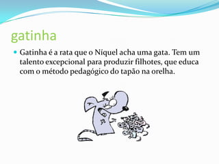 gatinhaGatinha é a rata que o Níquel acha uma gata. Tem um talento excepcional para produzir filhotes, que educa com o método pedagógico do tapão na orelha.