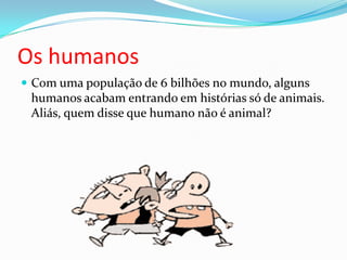 Os humanosCom uma população de 6 bilhões no mundo, alguns humanos acabam entrando em histórias só de animais. Aliás, quem disse que humano não é animal?