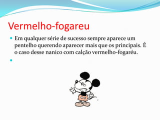 Vermelho-fogareuEm qualquer série de sucesso sempre aparece um pentelho querendo aparecer mais que os principais. É o caso desse nanico com calção vermelho-fogaréu. 