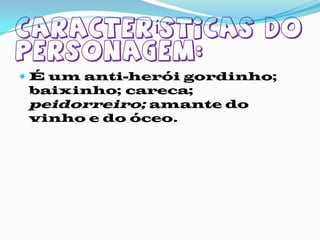 Características do personagem:É um anti-herói gordinho; baixinho; careca; peidorreiro; amante do vinho e do óceo.